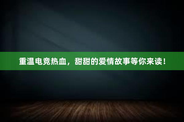 重温电竞热血，甜甜的爱情故事等你来读！