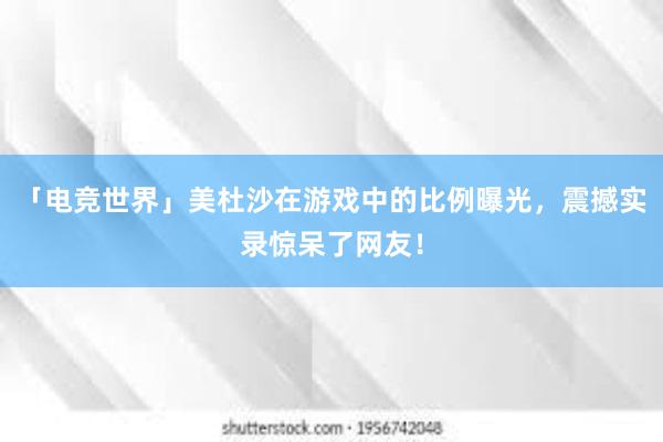 「电竞世界」美杜沙在游戏中的比例曝光，震撼实录惊呆了网友！