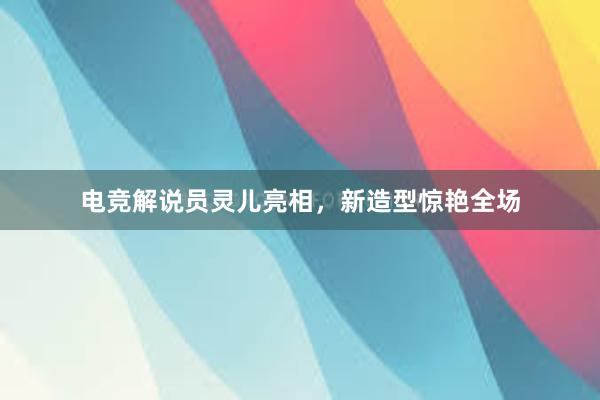 电竞解说员灵儿亮相，新造型惊艳全场