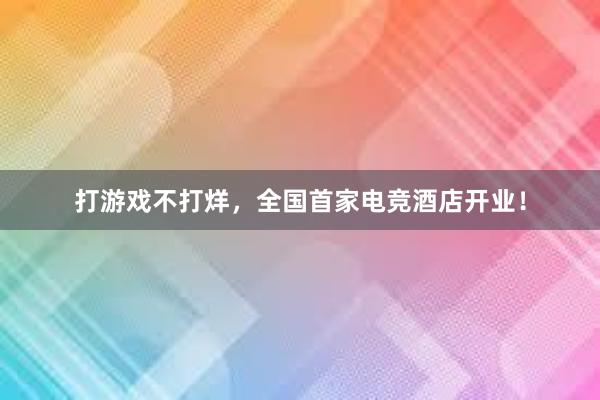 打游戏不打烊，全国首家电竞酒店开业！