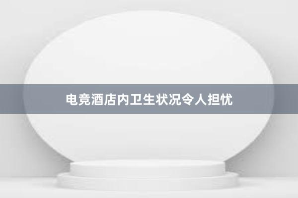 电竞酒店内卫生状况令人担忧