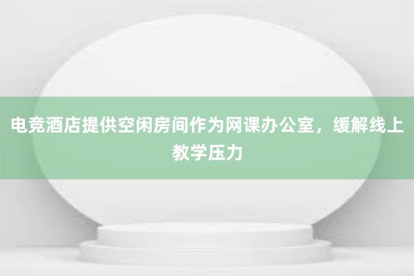 电竞酒店提供空闲房间作为网课办公室，缓解线上教学压力