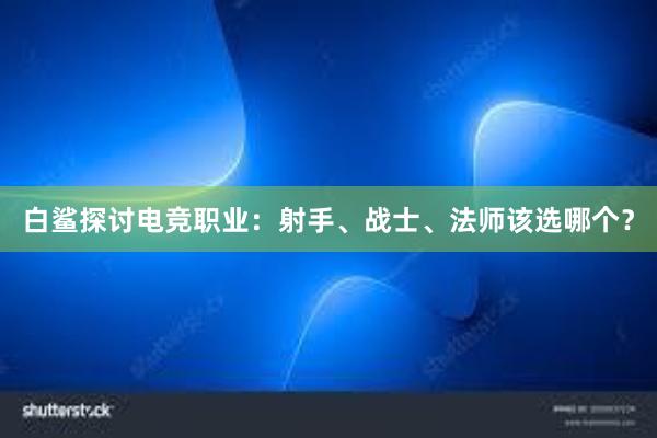 白鲨探讨电竞职业：射手、战士、法师该选哪个？