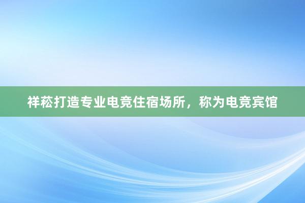 祥菘打造专业电竞住宿场所，称为电竞宾馆