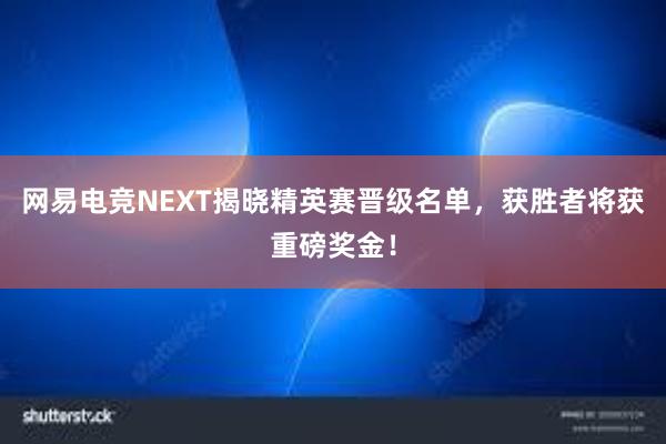 网易电竞NEXT揭晓精英赛晋级名单，获胜者将获重磅奖金！