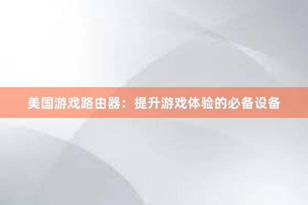 美国游戏路由器：提升游戏体验的必备设备