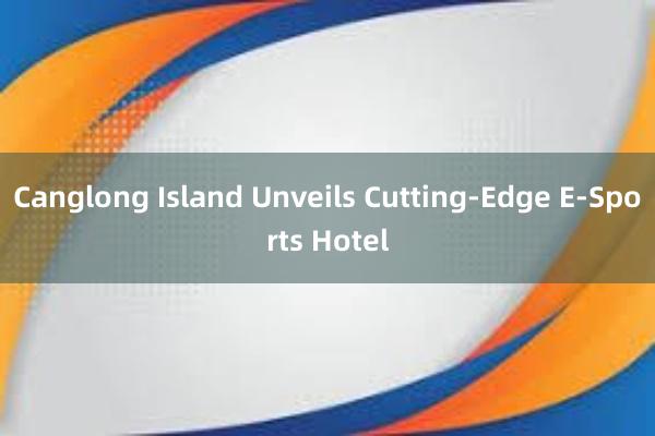 Canglong Island Unveils Cutting-Edge E-Sports Hotel