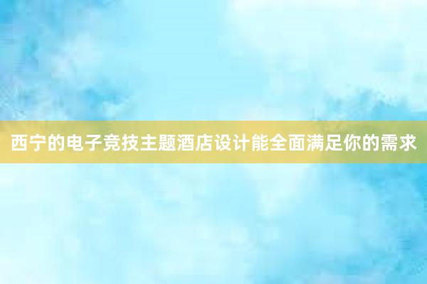 西宁的电子竞技主题酒店设计能全面满足你的需求