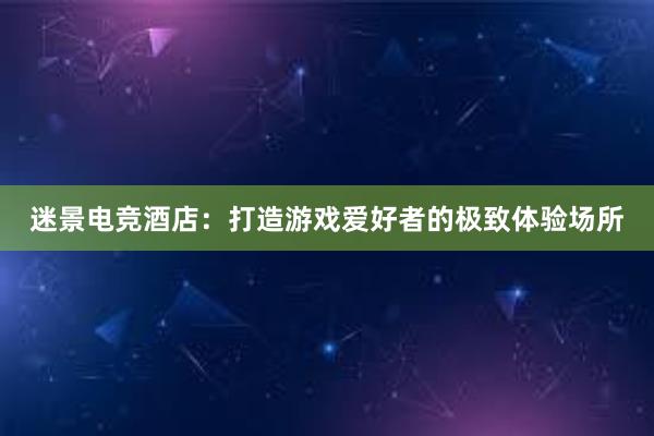 迷景电竞酒店：打造游戏爱好者的极致体验场所