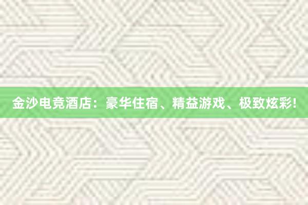 金沙电竞酒店：豪华住宿、精益游戏、极致炫彩!