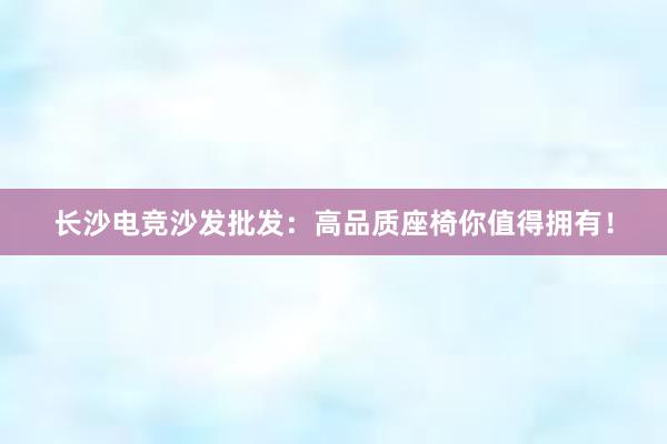 长沙电竞沙发批发：高品质座椅你值得拥有！