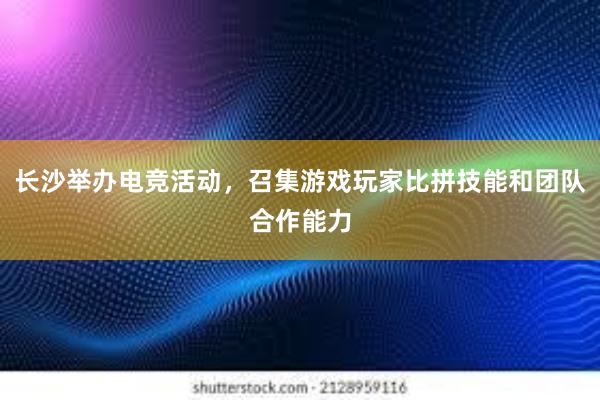 长沙举办电竞活动，召集游戏玩家比拼技能和团队合作能力