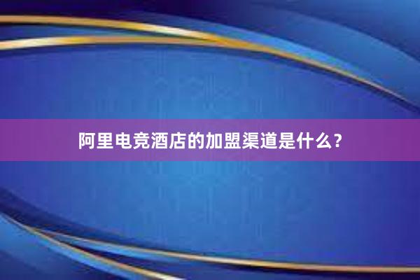 阿里电竞酒店的加盟渠道是什么？