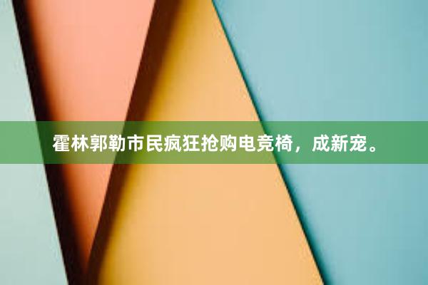 霍林郭勒市民疯狂抢购电竞椅，成新宠。