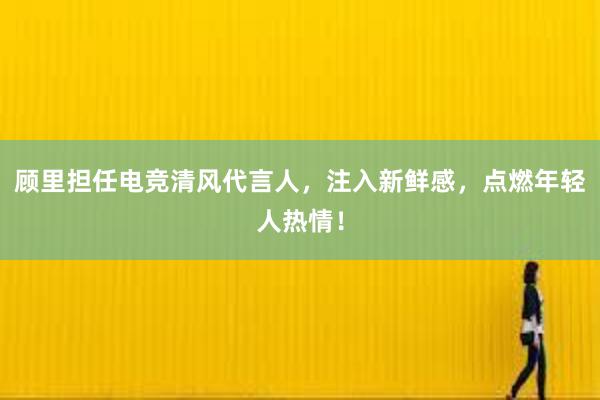 顾里担任电竞清风代言人，注入新鲜感，点燃年轻人热情！